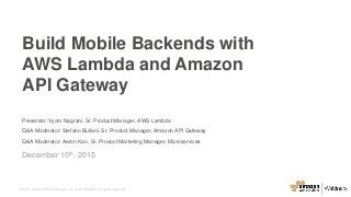 © 2015, Amazon Web Services, Inc. or its Affiliates. All rights reserved.
Presenter: Vyom Nagrani, Sr. Product Manager, AWS Lambda
Q&A Moderator: Stefano Buliani, Sr. Product Manager, Amazon API Gateway
Q&A Moderator: Aaron Kao, Sr. Product Marketing Manager, Microservices
December 10th, 2015
Build Mobile Backends with
AWS Lambda and Amazon
API Gateway
 