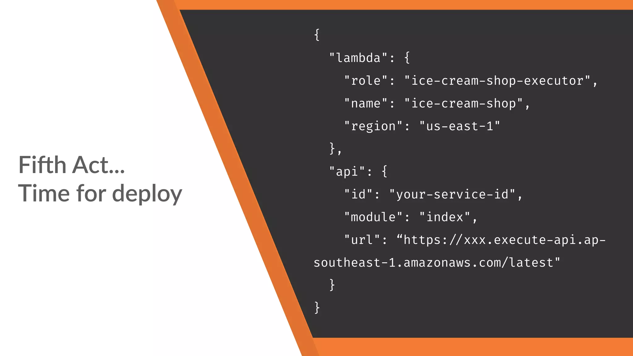 Fi"h Act... 
Time for deploy
{
"lambda": {
"role": "ice-cream-shop-executor",
"name": "ice-cream-shop",
"region": "us-east-1"
},
"api": {
"id": "your-service-id",
"module": "index",
"url": “https:
//xxx.execute-api.ap-
southeast-1.amazonaws.com/latest"
}
}
 