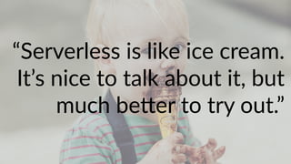 “Serverless is like ice cream.
It’s nice to talk about it, but
much be"er to try out.”
 