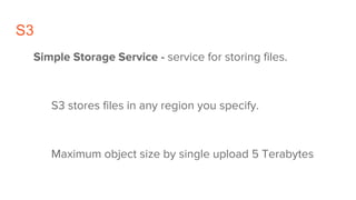 S3
Simple Storage Service - service for storing files.
S3 stores files in any region you specify.
Maximum object size by single upload 5 Terabytes
 