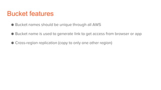 Bucket features
● Bucket names should be unique through all AWS
● Bucket name is used to generate link to get access from browser or app
● Cross-region replication (copy to only one other region)
 