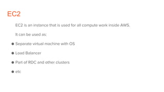 EC2
EC2 is an instance that is used for all compute work inside AWS.
It can be used as:
● Separate virtual machine with OS
● Load Balancer
● Part of RDC and other clusters
● etc
 