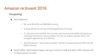 Amazon re:Invent 2016
Computing:
● New Instances:
○ R4 - up to 64 vCPUs and 488 GiB of memory
○ t2.xlarge (16 Gib of memory) and t2.2xlarge(32 Gib of memory)
○ F1 - give you access to FPGA. You can write code that runs on the FPGA and speeds up
many types of genomics, seismic analysis, financial risk analysis, big data search, and
encryption algorithms by up to 30 times
○ New C5 Instances - Intel’s brand new Xeon “Skylake” processor (up to 72 vCPUs and 144
GiB of memory.)
● Elastic GPUs - EC2 instance types, with your choice of 1 GiB to 8 GiB of GPU memory and
compute power to match.
 