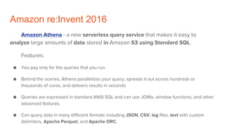 Amazon re:Invent 2016
Amazon Athena - a new serverless query service that makes it easy to
analyze large amounts of data stored in Amazon S3 using Standard SQL.
Features:
● You pay only for the queries that you run.
● Behind the scenes, Athena parallelizes your query, spreads it out across hundreds or
thousands of cores, and delivers results in seconds
● Queries are expressed in standard ANSI SQL and can use JOINs, window functions, and other
advanced features
● Can query data in many different formats including JSON, CSV, log files, text with custom
delimiters, Apache Parquet, and Apache ORC.
 