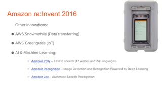 Amazon re:Invent 2016
Other innovations:
● AWS Snowmobile (Data transferring)
● AWS Greengrass (IoT)
● AI & Machine Learning:
○ Amazon Polly – Text to speech (47 Voices and 24 Languages)
○ Amazon Recognition – Image Detection and Recognition Powered by Deep Learning
○ Amazon Lex – Automatic Speech Recognition
 