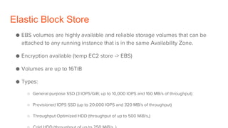 Elastic Block Store
● EBS volumes are highly available and reliable storage volumes that can be
attached to any running instance that is in the same Availability Zone.
● Encryption available (temp EC2 store -> EBS)
● Volumes are up to 16TiB
● Types:
○ General purpose SSD (3 IOPS/GiB; up to 10,000 IOPS and 160 MB/s of throughput)
○ Provisioned IOPS SSD (up to 20,000 IOPS and 320 MB/s of throughput)
○ Throughput Optimized HDD (throughput of up to 500 MiB/s,)
 