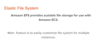 Elastic File System
Amazon EFS provides scalable file storage for use with
Amazon EC2.
Main feature is to easily customize file system for multiple
instances.
 