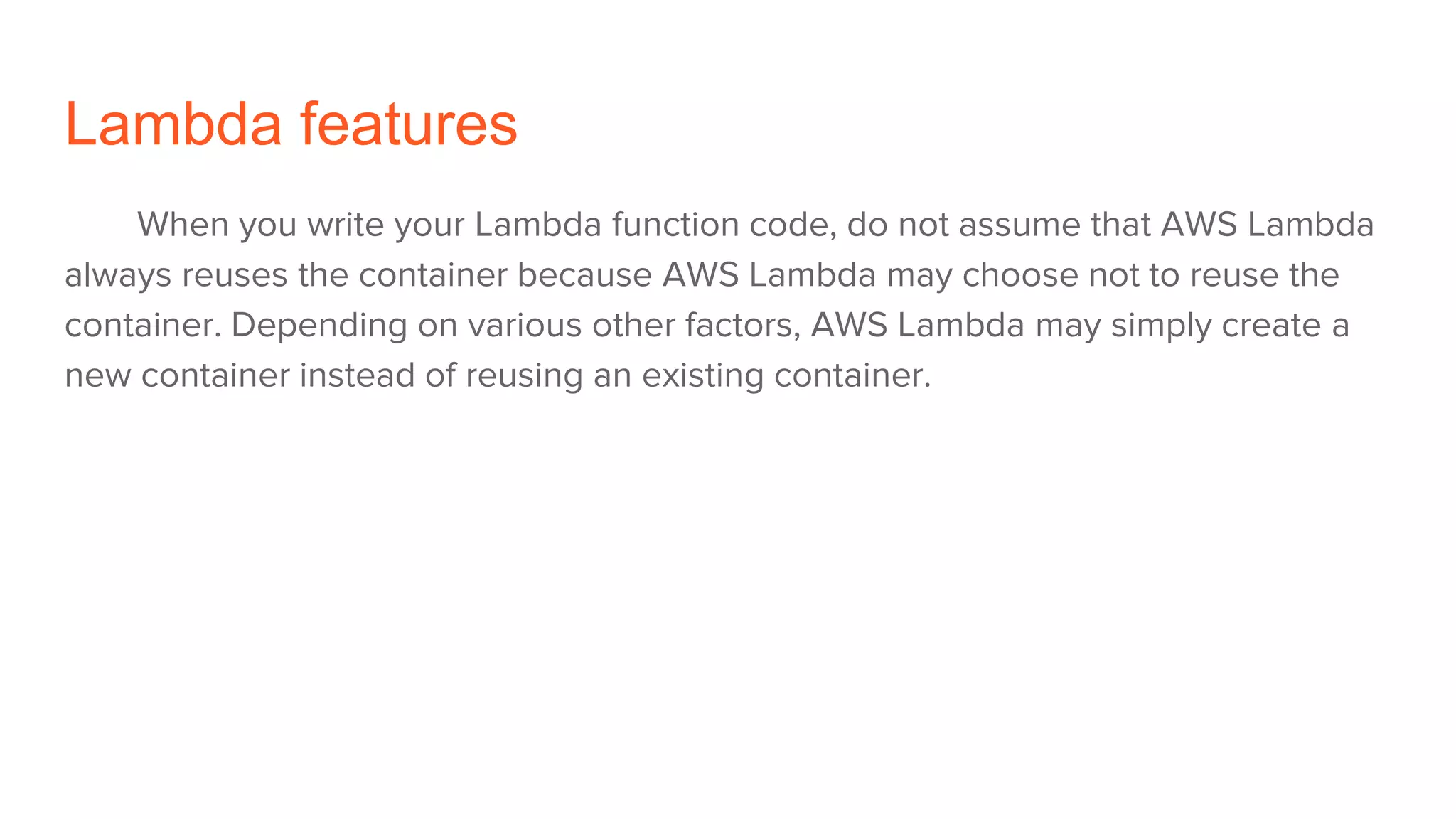 Lambda features
When you write your Lambda function code, do not assume that AWS Lambda
always reuses the container because AWS Lambda may choose not to reuse the
container. Depending on various other factors, AWS Lambda may simply create a
new container instead of reusing an existing container.
 