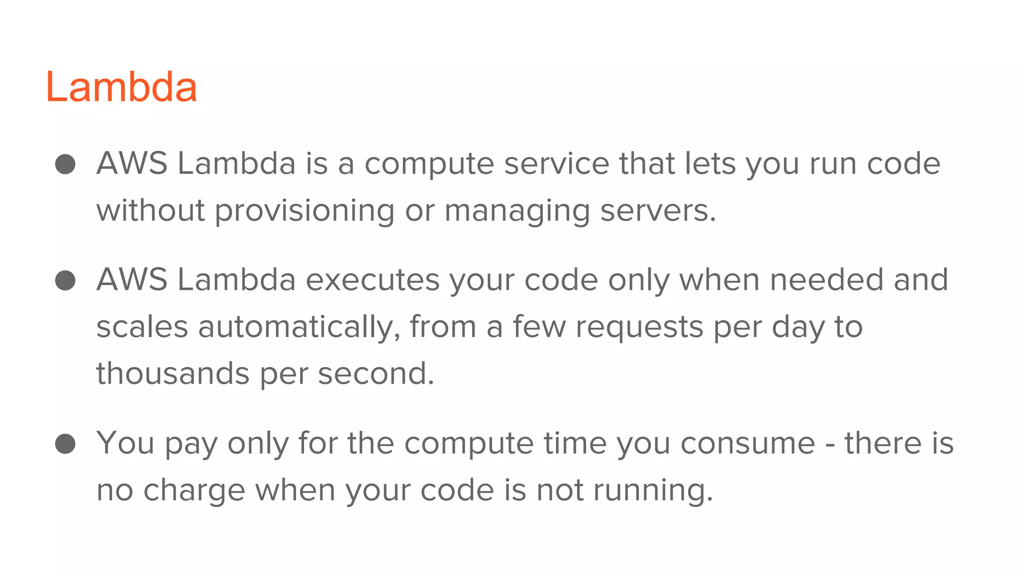 Lambda
● AWS Lambda is a compute service that lets you run code
without provisioning or managing servers.
● AWS Lambda executes your code only when needed and
scales automatically, from a few requests per day to
thousands per second.
● You pay only for the compute time you consume - there is
no charge when your code is not running.
 