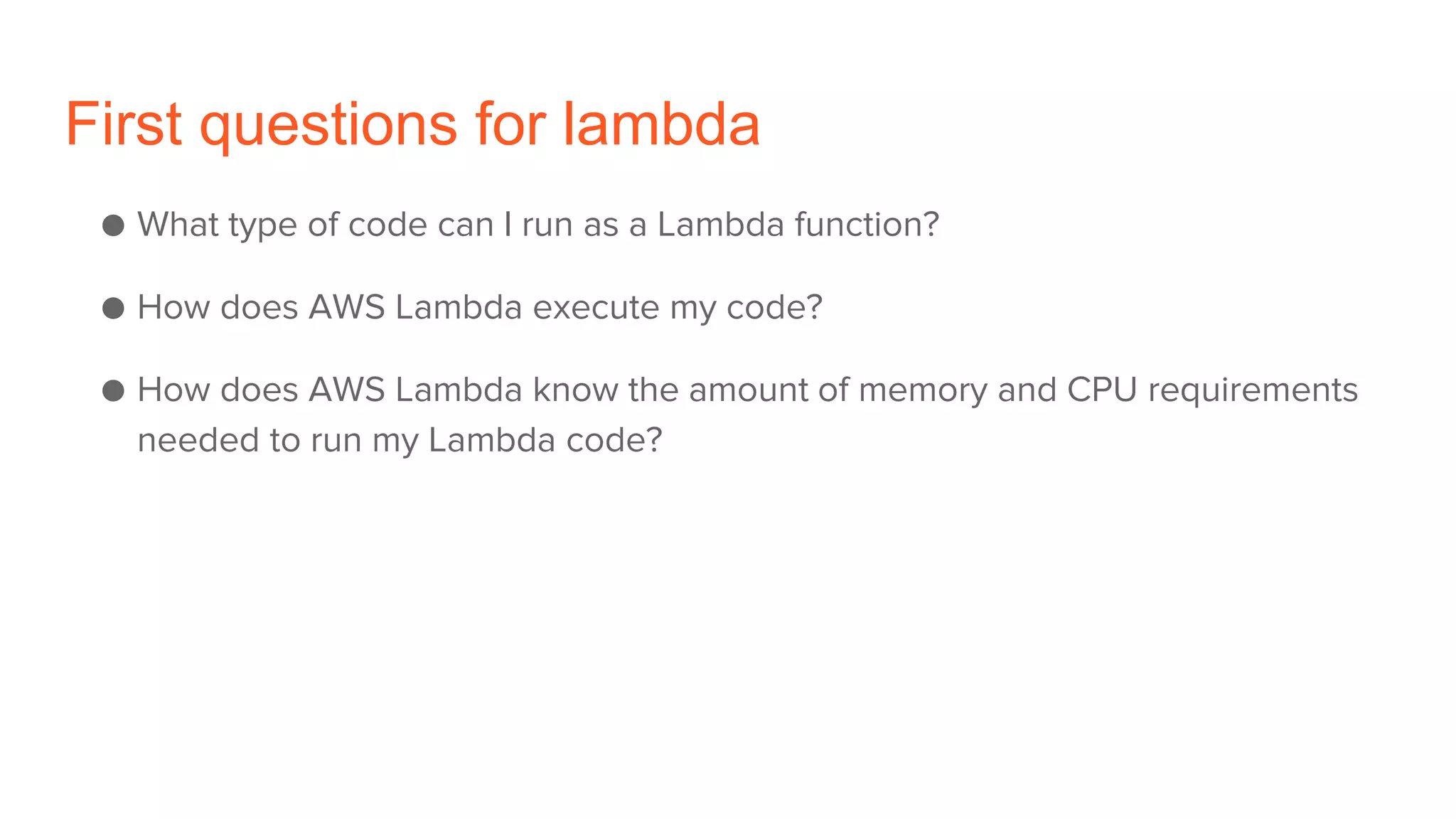 First questions for lambda
● What type of code can I run as a Lambda function?
● How does AWS Lambda execute my code?
● How does AWS Lambda know the amount of memory and CPU requirements
needed to run my Lambda code?
 