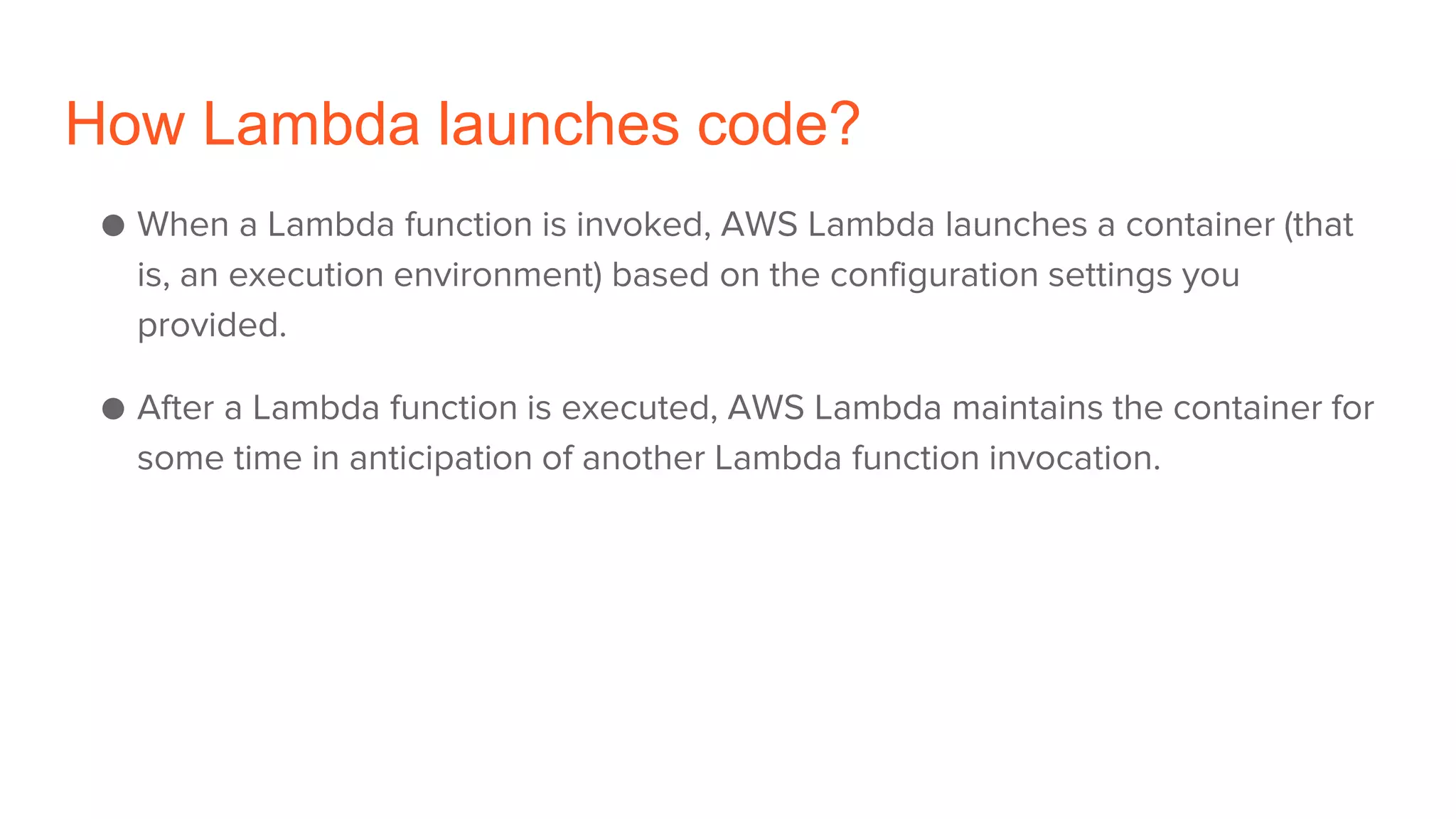 How Lambda launches code?
● When a Lambda function is invoked, AWS Lambda launches a container (that
is, an execution environment) based on the configuration settings you
provided.
● After a Lambda function is executed, AWS Lambda maintains the container for
some time in anticipation of another Lambda function invocation.
 