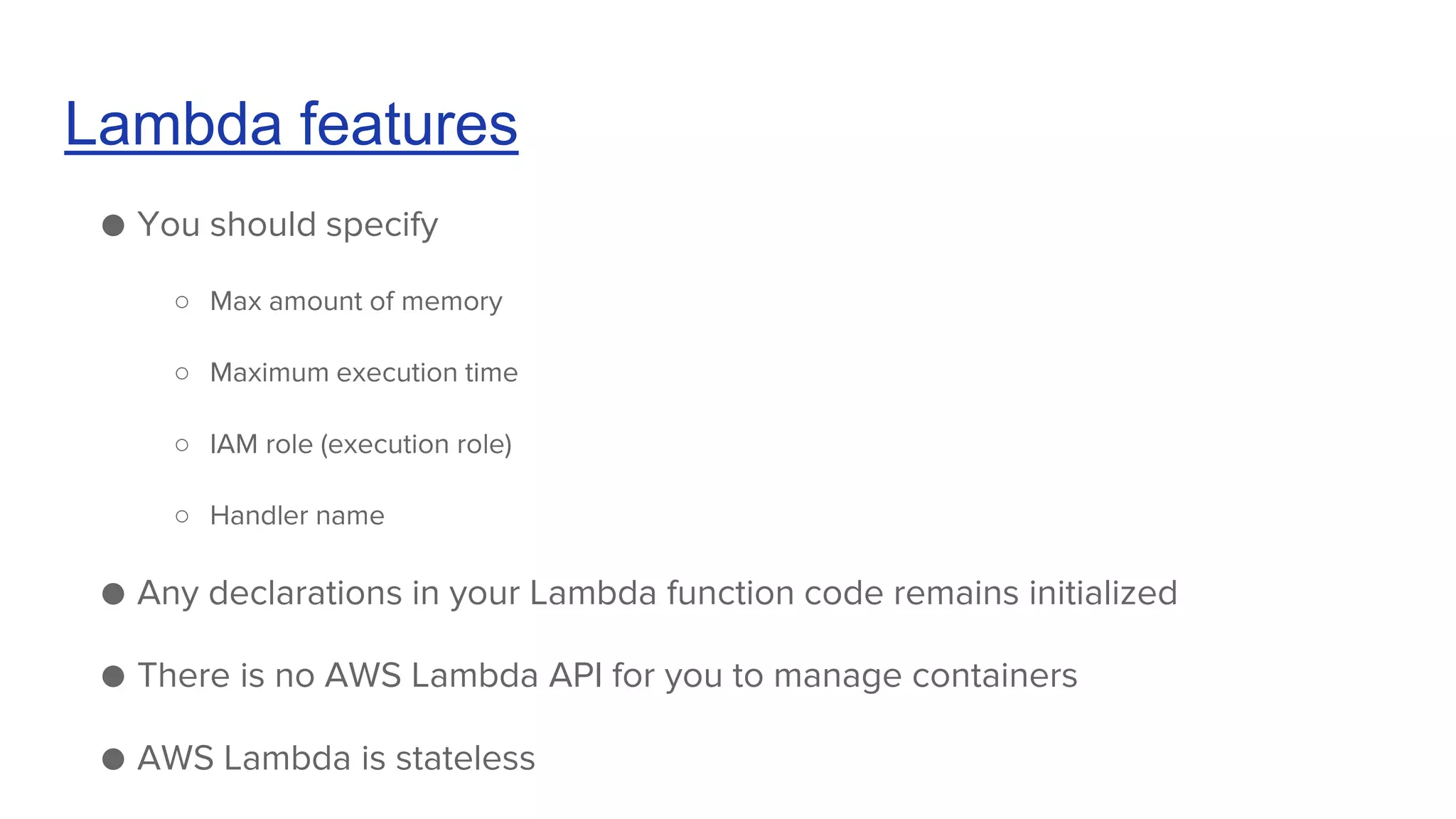 Lambda features
● You should specify
○ Max amount of memory
○ Maximum execution time
○ IAM role (execution role)
○ Handler name
● Any declarations in your Lambda function code remains initialized
● There is no AWS Lambda API for you to manage containers
● AWS Lambda is stateless
 