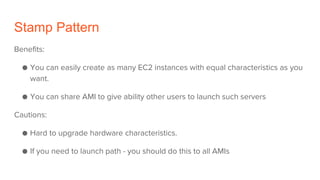 Stamp Pattern
Benefits:
● You can easily create as many EC2 instances with equal characteristics as you
want.
● You can share AMI to give ability other users to launch such servers
Cautions:
● Hard to upgrade hardware characteristics.
● If you need to launch path - you should do this to all AMIs
 