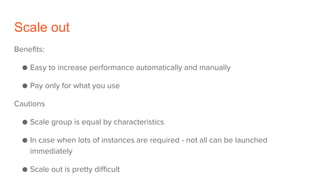 Scale out
Benefits:
● Easy to increase performance automatically and manually
● Pay only for what you use
Cautions
● Scale group is equal by characteristics
● In case when lots of instances are required - not all can be launched
immediately
● Scale out is pretty difficult
 