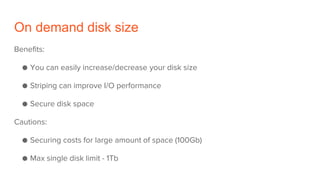On demand disk size
Benefits:
● You can easily increase/decrease your disk size
● Striping can improve I/O performance
● Secure disk space
Cautions:
● Securing costs for large amount of space (100Gb)
● Max single disk limit - 1Tb
 