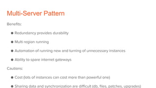 Multi-Server Pattern
Benefits:
● Redundancy provides durability
● Multi region running
● Automation of running new and turning of unnecessary instances
● Ability to spare internet gateways
Cautions:
● Cost (lots of instances can cost more than powerful one)
● Sharing data and synchronization are difficult (db, files, patches, upgrades)
 