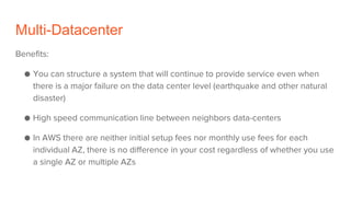 Multi-Datacenter
Benefits:
● You can structure a system that will continue to provide service even when
there is a major failure on the data center level (earthquake and other natural
disaster)
● High speed communication line between neighbors data-centers
● In AWS there are neither initial setup fees nor monthly use fees for each
individual AZ, there is no difference in your cost regardless of whether you use
a single AZ or multiple AZs
 