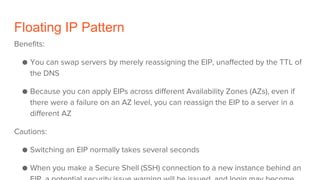 Floating IP Pattern
Benefits:
● You can swap servers by merely reassigning the EIP, unaffected by the TTL of
the DNS
● Because you can apply EIPs across different Availability Zones (AZs), even if
there were a failure on an AZ level, you can reassign the EIP to a server in a
different AZ
Cautions:
● Switching an EIP normally takes several seconds
● When you make a Secure Shell (SSH) connection to a new instance behind an
 