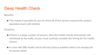 Deep Health Check
Benefits:
● This makes it possible for you to check all of the servers required for system
operation (even with details)
Cautions:
● If there is a large number of servers, then the health checks themselves will
contribute to the traffic, so you must carefully consider the timing for the health
checks
● In case with DBs health check will only show a problem which can already set
all service down
 