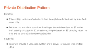 Private Distribution Pattern
Benefits:
● This enables delivery of private content through time-limited use by specified
users only
● Because the actual content download is performed directly from S3 (rather
than passing through an EC2 instance), the properties of S3 of being robust to
load and to failures are directly applicable
Cautions:
● You must provide a validation system and a server for issuing time-limited
URLs
 