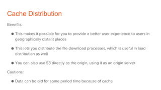 Cache Distribution
Benefits:
● This makes it possible for you to provide a better user experience to users in
geographically distant places
● This lets you distribute the file download processes, which is useful in load
distribution as well
● You can also use S3 directly as the origin, using it as an origin server
Cautions:
● Data can be old for some period time because of cache
 