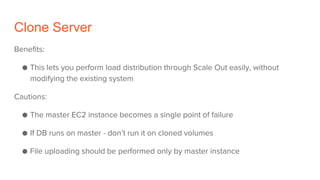 Clone Server
Benefits:
● This lets you perform load distribution through Scale Out easily, without
modifying the existing system
Cautions:
● The master EC2 instance becomes a single point of failure
● If DB runs on master - don’t run it on cloned volumes
● File uploading should be performed only by master instance
 