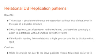 Relational DB Replication patterns
Benefits:
● This makes it possible to continue the operations without loss of data, even in
the case of a disaster or failure
● Switching the access destination to the replicated database lets you apply a
patch to a database without shutting down the system
● If the load in reading from a database is high, you can use this to distribute that
load
Cautions:
● While this makes fail-over to the slave possible when a failure has occurred in
 