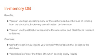 In-memory DB
Benefits:
● You can use high-speed memory for the cache to reduce the load of reading
from the database, improving overall system performance
● You can use ElastiCache to streamline the operation, and ElastiCache is robust
to failures
Cautions:
● Using the cache may require you to modify the program that accesses the
database
● You should consider the trade-offs when caching query results
 