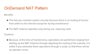 OnDemand NAT Pattern
Benefits:
● This lets you maintain system security because there is no routing of access
from within to the Internet except for during maintenance
● The NAT instance operates only during use, reducing costs
Cautions:
● Because, at the time of maintenance, operations are performed ranging from
starting up the NAT instance through adjusting the routing of the subnets, it is
safest if you automate these operations through a script, so that there will be
no operator errors
 