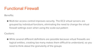 Functional Firewall
Benefits:
● Multi-tier access control improves security. The EC2 virtual servers are
grouped by individual functions, eliminating the need to change the virtual
firewall settings even when using the scale-out pattern
Cautions:
● While several different definitions are possible because virtual firewalls are
logical entities, creating too many makes them difficult to understand, so you
need to think about the granularity of the groups
 