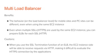 Multi Load Balancer
Benefits:
● The behavior (on the load balancer level) for mobile sites and PC sites can be
different, even when using the same EC2 instance
● Even when multiple SSLs (HTTPS) are used by the same EC2 instance, you can
prepare ELBs for each SSL (HTTP)
Cautions:
● When you use the SSL Termination function of an ELB, the EC2 instance side
will be able to receive requests via HTTP, making it difficult to evaluate the
HTTPS connection by the applications
 
