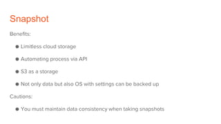 Snapshot
Benefits:
● Limitless cloud storage
● Automating process via API
● S3 as a storage
● Not only data but also OS with settings can be backed up
Cautions:
● You must maintain data consistency when taking snapshots
 