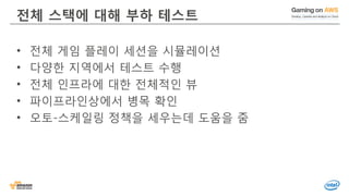 © 2016, Amazon Web Services, Inc. or its Affiliates. All rights reserved.
전체 스택에 대해 부하 테스트
• 전체 게임 플레이 세션을 시뮬레이션
• 다양한 지역에서 테스트 수행
• 전체 인프라에 대한 전체적인 뷰
• 파이프라인상에서 병목 확인
• 오토-스케일링 정책을 세우는데 도움을 줌
 