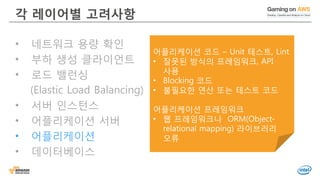 © 2016, Amazon Web Services, Inc. or its Affiliates. All rights reserved.
각 레이어별 고려사항
• 네트워크 용량 확인
• 부하 생성 클라이언트
• 로드 밸런싱
(Elastic Load Balancing)
• 서버 인스턴스
• 어플리케이션 서버
• 어플리케이션
• 데이터베이스
어플리케이션 코드 – Unit 테스트, Lint
• 잘못된 방식의 프레임워크, API
사용
• Blocking 코드
• 불필요한 연산 또는 테스트 코드
어플리케이션 프레임워크
• 웹 프레임워크나 ORM(Object-
relational mapping) 라이브러리
오류
 