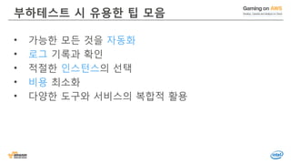 © 2016, Amazon Web Services, Inc. or its Affiliates. All rights reserved.
부하테스트 시 유용한 팁 모음
• 가능한 모든 것을 자동화
• 로그 기록과 확인
• 적절한 인스턴스의 선택
• 비용 최소화
• 다양한 도구와 서비스의 복합적 활용
 