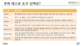 © 2016, Amazon Web Services, Inc. or its Affiliates. All rights reserved.
부하 테스트 도구 선택은?
도구 명 활용 방법
JMeter 웹 애플리케이션 내에서 사용자의 행동 흐름에 대해 부하 테스트를 하고 싶을 때
Tsung API 가 수용할 수 있는 최대치의 부하를 알고 싶을 때
Vegeta
어떤 API 에 대해 초당 특정 수치의 요청이 지속될 경우 발생하는 상황을 파악하고
싶을 때
Goad 부하 생성 클라이언트 구성을 포함한 부하 테스트 관련 인프라 구성을 피하고 싶을 때
RedLine13
JMeter 로 테스트 플랜을 작성하여 활용을 원하지만, 비용을 최소화 하고 싶고 사용한
만큼만 비용이 발생하길 원할 때
Blazemeter
높은 동시성을 위해 JMeter 의 Remote Testing 기능을 활용하고 싶지만, 테스트 플랜
작성에 집중하고, 부하 테스트 관련 인프라 구성은 하고 싶지 않을 때
Loader.io
부하 테스트 관련 인프라 구성을 하고 싶지 않고, Tsung 과 비슷한 목적으로 사용하고
싶을 때
 