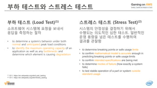 © 2016, Amazon Web Services, Inc. or its Affiliates. All rights reserved.
부하 테스트 (Load Test)(1)
소프트웨어 시스템에 요청을 보내서
응답을 측정하는 절차
• to determine a system's behavior under both
normal and anticipated peak load conditions
• to identify the maximum operating capacity of an
application as well as any bottlenecks and
determine which element is causing degradation
부하 테스트와 스트레스 테스트
스트레스 테스트 (Stress Test)(2)
시스템의 안정성을 결정하기 위해서
수행되는 의도적인 심한 테스트. 일반적인
운영 용량을 넘은 테스트를 수행하여
결과를 관찰함
• to determine breaking points or safe usage limits
• to confirm mathematical model is accurate enough in
predicting breaking points or safe usage limits
• to confirm intended specifications are being met
• to determine modes of failure (how exactly a system
fails)
• to test stable operation of a part or system outside
standard usage(1) 출처: https://en.wikipedia.org/wiki/Load_testing
(2) 출처: https://en.wikipedia.org/wiki/Stress_testing
 