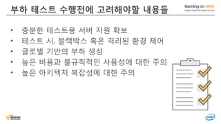 © 2016, Amazon Web Services, Inc. or its Affiliates. All rights reserved.
부하 테스트 수행전에 고려해야할 내용들
• 충분한 테스트용 서버 자원 확보
• 테스트 시, 블랙박스 혹은 격리된 환경 제어
• 글로벌 기반의 부하 생성
• 높은 비용과 불규칙적인 사용성에 대한 주의
• 높은 아키텍처 복잡성에 대한 주의
 