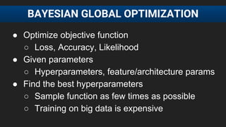 ● Optimize objective function
○ Loss, Accuracy, Likelihood
● Given parameters
○ Hyperparameters, feature/architecture params
● Find the best hyperparameters
○ Sample function as few times as possible
○ Training on big data is expensive
BAYESIAN GLOBAL OPTIMIZATION
 