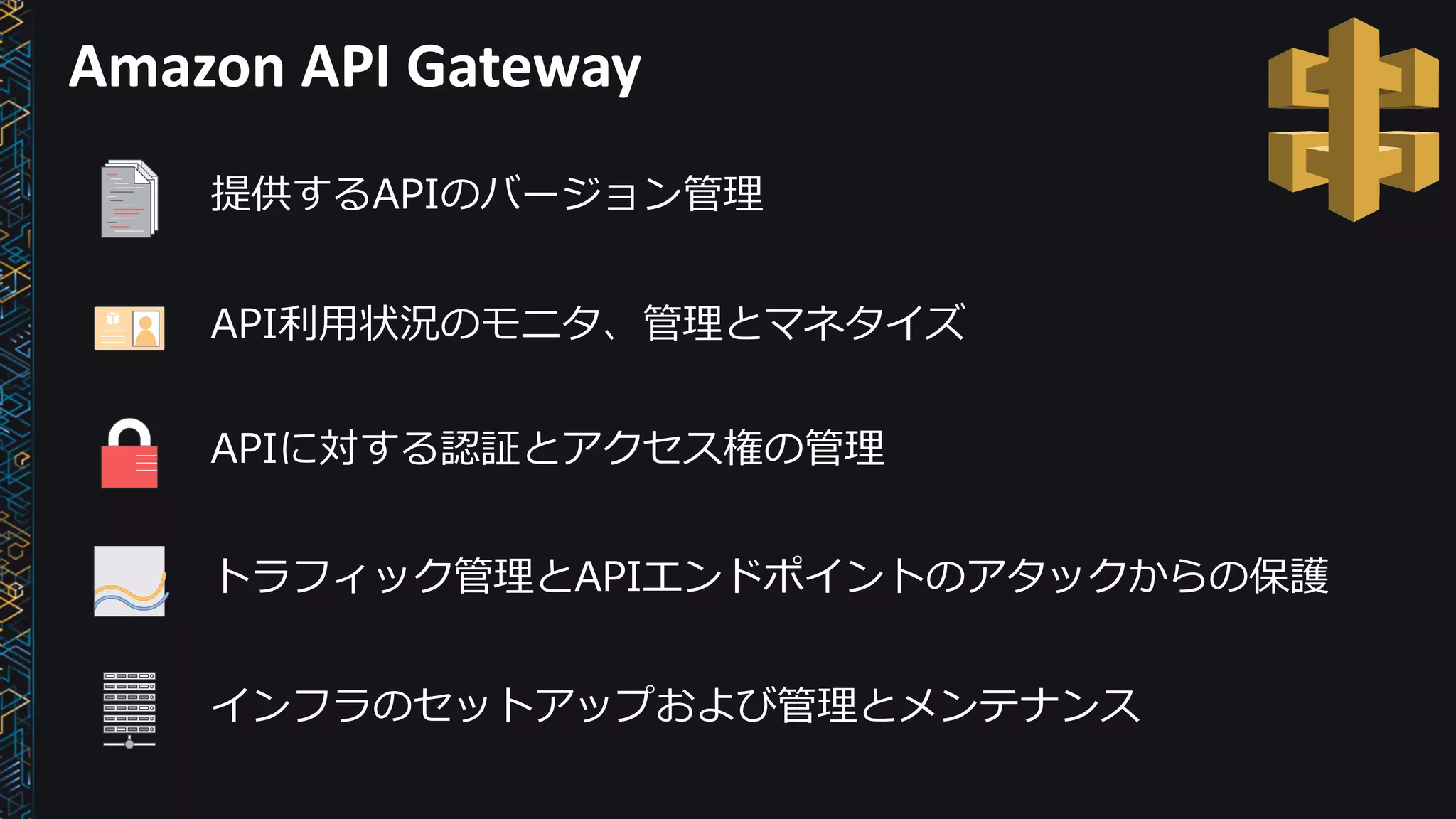 Amazon	API	Gateway
提供するAPIのバージョン管理
API利⽤状況のモニタ、管理とマネタイズ
APIに対する認証とアクセス権の管理
トラフィック管理とAPIエンドポイントのアタックからの保護
インフラのセットアップおよび管理とメンテナンス
 