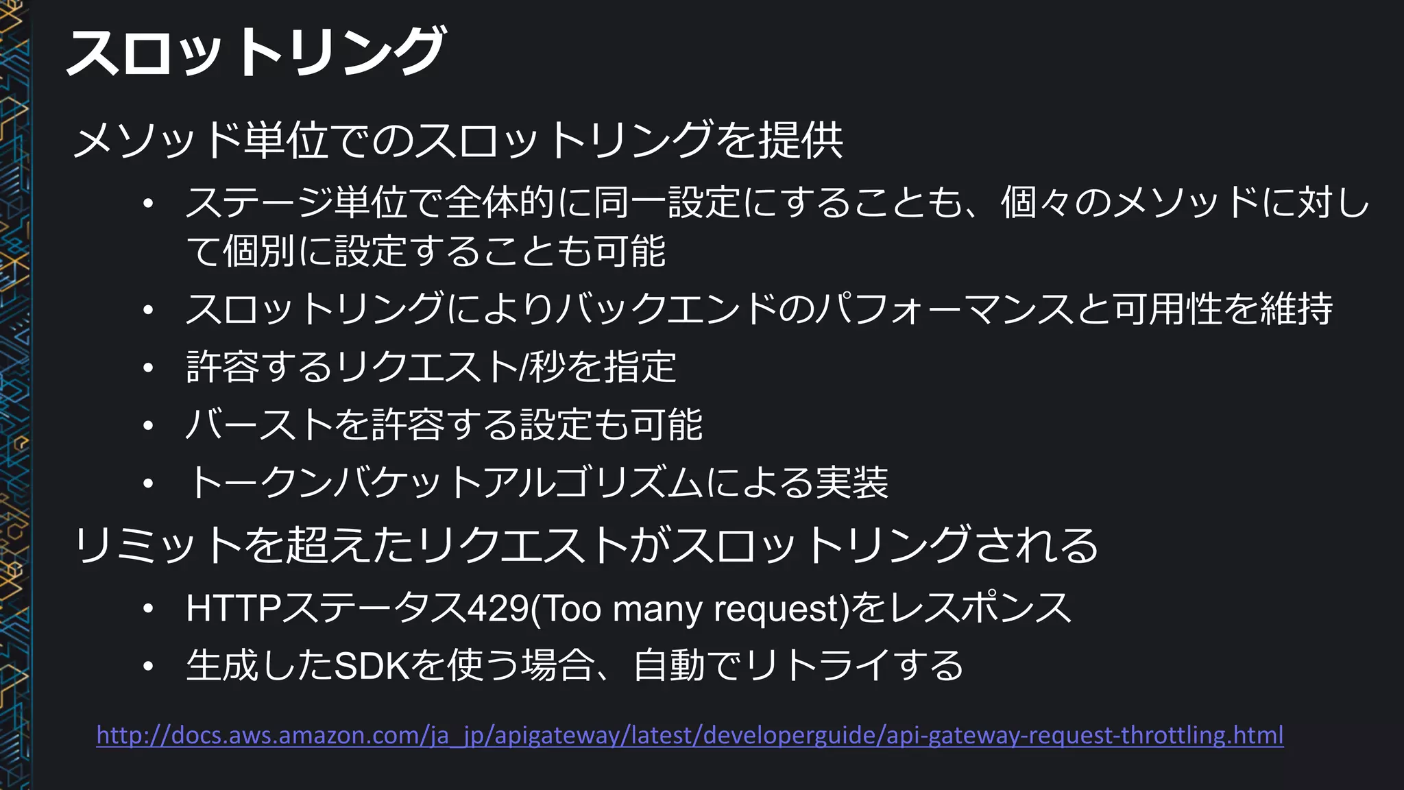 スロットリング
メソッド単位でのスロットリングを提供
• ステージ単位で全体的に同⼀設定にすることも、個々のメソッドに対し
て個別に設定することも可能
• スロットリングによりバックエンドのパフォーマンスと可⽤性を維持
• 許容するリクエスト/秒を指定
• バーストを許容する設定も可能
• トークンバケットアルゴリズムによる実装
リミットを超えたリクエストがスロットリングされる
• HTTPステータス429(Too many request)をレスポンス
• ⽣成したSDKを使う場合、⾃動でリトライする
http://docs.aws.amazon.com/ja_jp/apigateway/latest/developerguide/api-gateway-request-throttling.html
 