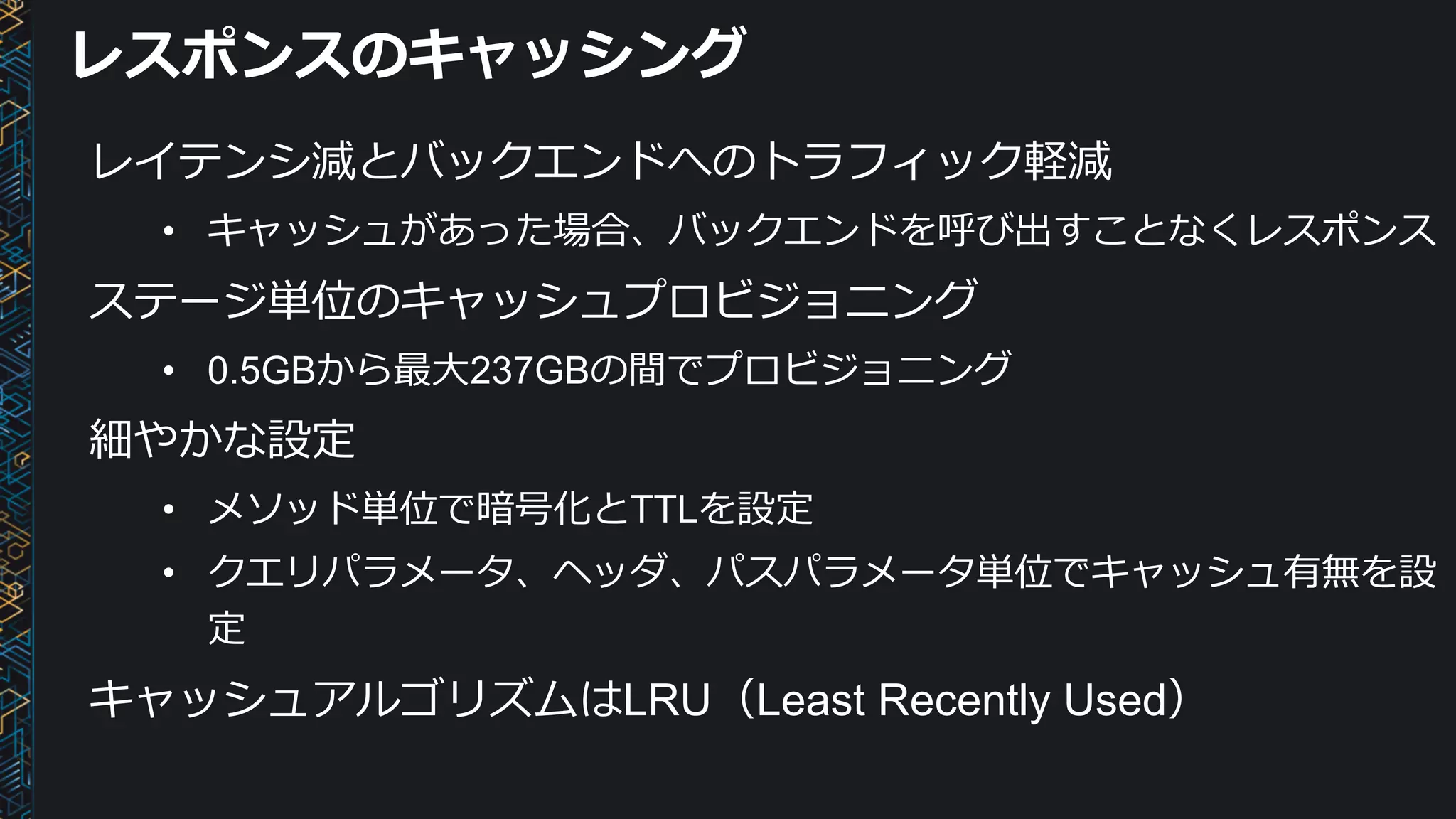 レスポンスのキャッシング
レイテンシ減とバックエンドへのトラフィック軽減
• キャッシュがあった場合、バックエンドを呼び出すことなくレスポンス
ステージ単位のキャッシュプロビジョニング
• 0.5GBから最⼤237GBの間でプロビジョニング
細やかな設定
• メソッド単位で暗号化とTTLを設定
• クエリパラメータ、ヘッダ、パスパラメータ単位でキャッシュ有無を設
定
キャッシュアルゴリズムはLRU（Least Recently Used）
 