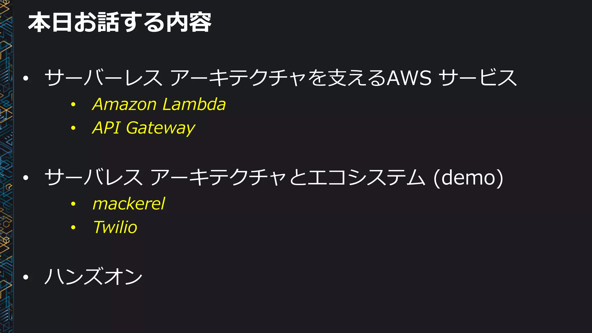 本⽇お話する内容
• サーバーレス アーキテクチャを⽀えるAWS サービス
• Amazon Lambda
• API Gateway
• サーバレス アーキテクチャとエコシステム (demo)
• mackerel
• Twilio
• ハンズオン
 