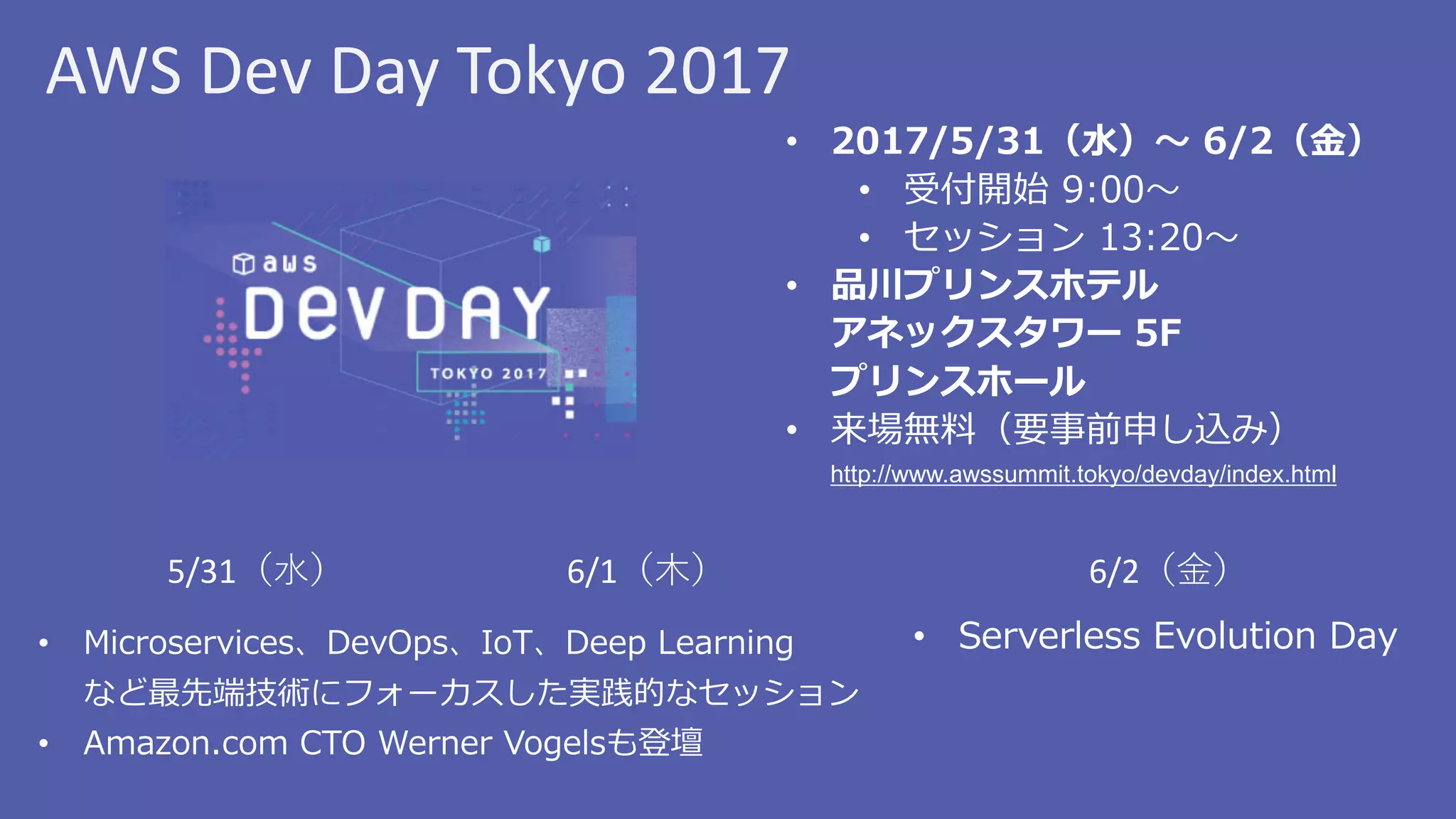 AWS	Dev	Day	Tokyo	2017
• 2017/5/31（⽔）〜 6/2（⾦）
• 受付開始 9:00〜
• セッション 13:20〜
• 品川プリンスホテル
アネックスタワー 5F
プリンスホール
• 来場無料（要事前申し込み）
http://www.awssummit.tokyo/devday/index.html
5/31（⽔） 6/1（⽊） 6/2（⾦）
• Serverless Evolution Day• Microservices、DevOps、IoT、Deep Learning
など最先端技術にフォーカスした実践的なセッション
• Amazon.com CTO Werner Vogelsも登壇
 