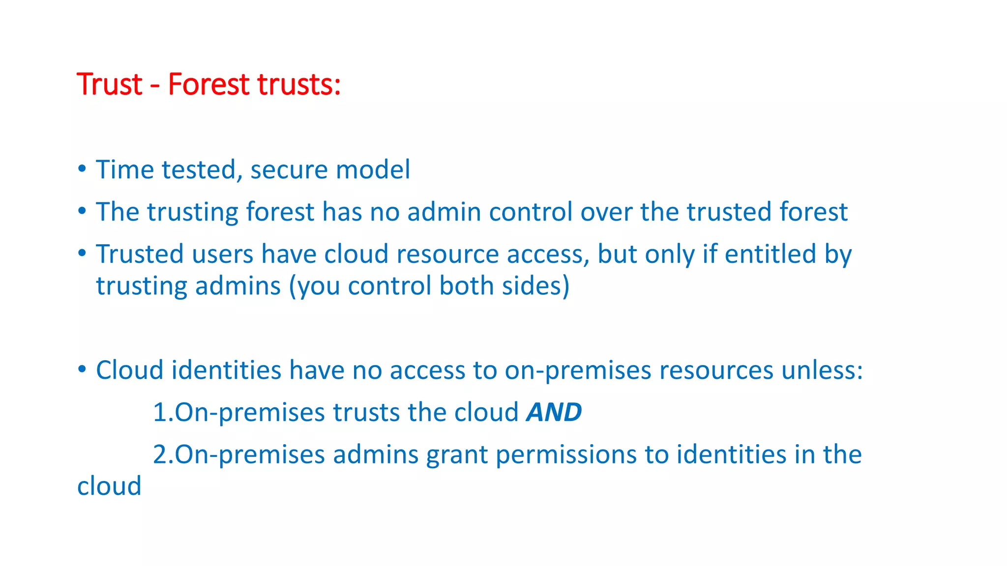 Trust - Forest trusts:
• Time tested, secure model
• The trusting forest has no admin control over the trusted forest
• Trusted users have cloud resource access, but only if entitled by
trusting admins (you control both sides)
• Cloud identities have no access to on-premises resources unless:
1.On-premises trusts the cloud AND
2.On-premises admins grant permissions to identities in the
cloud
 