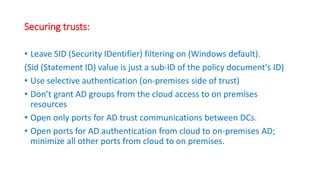 Securing trusts:
• Leave SID (Security IDentifier) filtering on (Windows default).
(Sid (Statement ID) value is just a sub-ID of the policy document's ID)
• Use selective authentication (on-premises side of trust)
• Don’t grant AD groups from the cloud access to on premises
resources
• Open only ports for AD trust communications between DCs.
• Open ports for AD authentication from cloud to on-premises AD;
minimize all other ports from cloud to on premises.
 