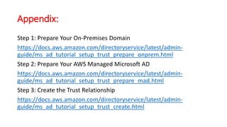 Appendix:
Step 1: Prepare Your On-Premises Domain
https://docs.aws.amazon.com/directoryservice/latest/admin-
guide/ms_ad_tutorial_setup_trust_prepare_onprem.html
Step 2: Prepare Your AWS Managed Microsoft AD
https://docs.aws.amazon.com/directoryservice/latest/admin-
guide/ms_ad_tutorial_setup_trust_prepare_mad.html
Step 3: Create the Trust Relationship
https://docs.aws.amazon.com/directoryservice/latest/admin-
guide/ms_ad_tutorial_setup_trust_create.html
 