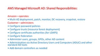 AWS Managed Microsoft AD: Shared Responsibilities:
Amazon—operates
• Multi-AZ deployment, patch, monitor, DC recovery, snapshot, restore
Customer—administers
• Configure password policies
• Configure trusts (resource forest deployment)
• Configure certificate authorities (for LDAPS)
• Configure federation
• Administer users, groups, GPOs, other AD content
• Administration via Active Directory Users and Computers (ADUC) and other
standard AD tools
• Add domain controllers as needed
 
