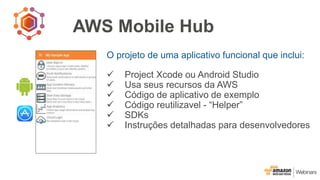 AWS Mobile Hub
O projeto de uma aplicativo funcional que inclui:
 Project Xcode ou Android Studio
 Usa seus recursos da AWS
 Código de aplicativo de exemplo
 Código reutilizavel - “Helper”
 SDKs
 Instruções detalhadas para desenvolvedores
 