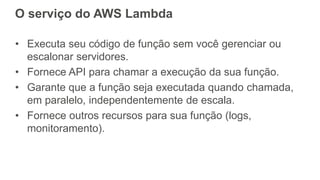 O serviço do AWS Lambda
• Executa seu código de função sem você gerenciar ou
escalonar servidores.
• Fornece API para chamar a execução da sua função.
• Garante que a função seja executada quando chamada,
em paralelo, independentemente de escala.
• Fornece outros recursos para sua função (logs,
monitoramento).
 